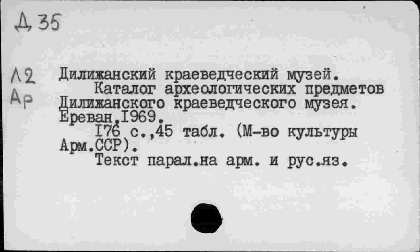 ﻿Л 2.
Дилижанский краеведческий музей.
Каталог археологических предметов Дилижанского краеведческого музея. Ереван « X 060.
17б с.,45 табл. (М-во культуры Арм.ССР).
Текст парал.на арм. и рус.яз.